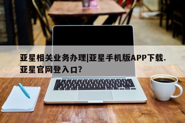 亚星手机版app 亚星管理官网亚星相关业务办理|亚星手机版APP下载.亚星官网登入口？