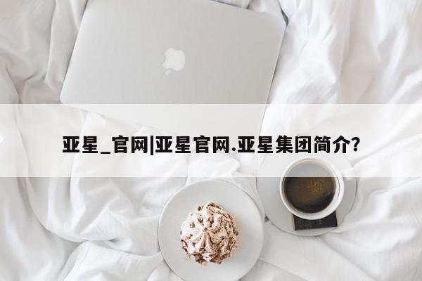 亚星手机版app 亚星管理官网亚星_官网|亚星官网.亚星集团简介？