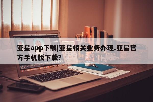 亚星手机版app 亚星管理官网亚星app下载|亚星相关业务办理.亚星官方手机版下载？