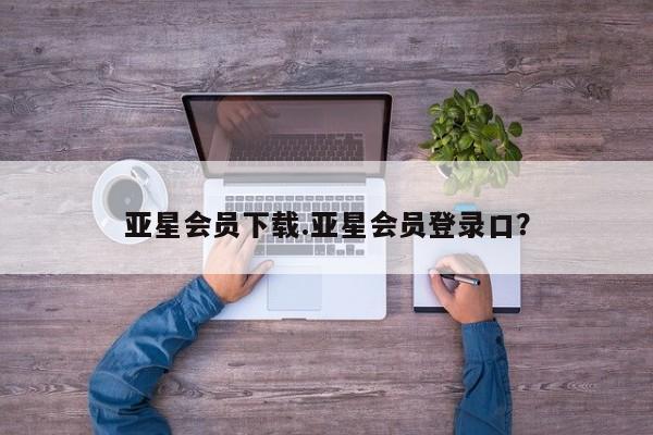 亚星手机版app 亚星管理官网亚星会员下载.亚星会员登录口？