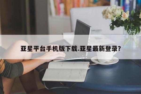 亚星手机版app 亚星管理官网亚星平台手机版下载.亚星最新登录？