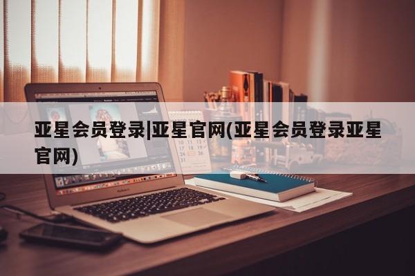 亚星手机版app 亚星管理官网亚星会员登录|亚星官网(亚星会员登录亚星官网)