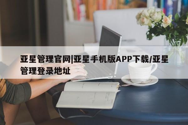 亚星手机版app 亚星管理官网亚星管理官网|亚星手机版APP下载/亚星管理登录地址
