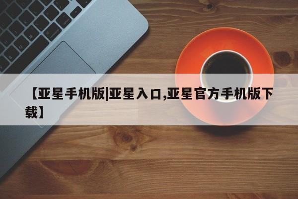 亚星手机版app 亚星管理官网【亚星手机版|亚星入口,亚星官方手机版下载】