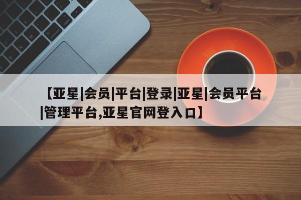 亚星手机版app 亚星管理官网【亚星|会员|平台|登录|亚星|会员平台|管理平台,亚星官网登入口】