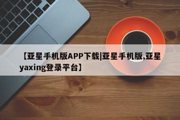 亚星手机版app 亚星管理官网【亚星手机版APP下载|亚星手机版,亚星yaxing登录平台】