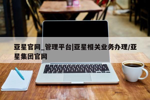 亚星手机版app 亚星管理官网亚星官网_管理平台|亚星相关业务办理/亚星集团官网