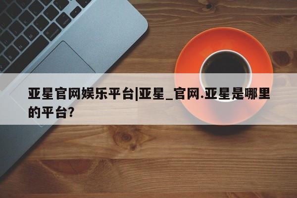 亚星手机版app 亚星管理官网亚星官网娱乐平台|亚星_官网.亚星是哪里的平台？