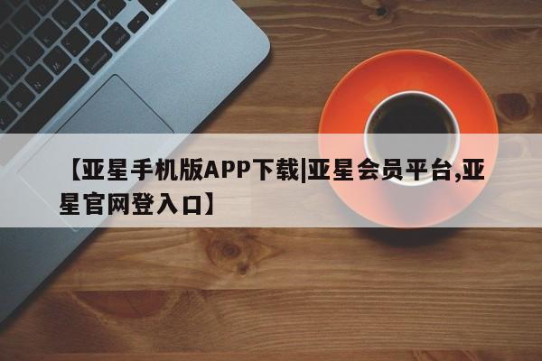 亚星手机版app 亚星管理官网【亚星手机版APP下载|亚星会员平台,亚星官网登入口】