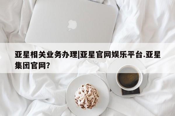 亚星手机版app 亚星管理官网亚星相关业务办理|亚星官网娱乐平台.亚星集团官网？