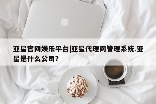 亚星手机版app 亚星管理官网亚星官网娱乐平台|亚星代理网管理系统.亚星是什么公司？