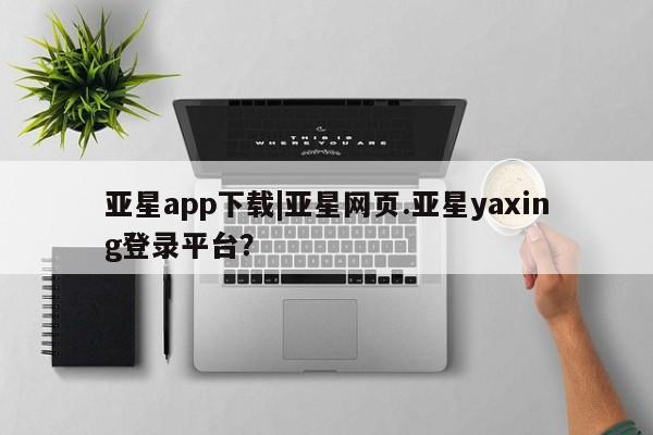 亚星手机版app 亚星管理官网亚星app下载|亚星网页.亚星yaxing登录平台？