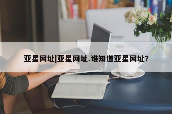 亚星手机版app 亚星管理官网亚星网址|亚星网址.谁知道亚星网址？
