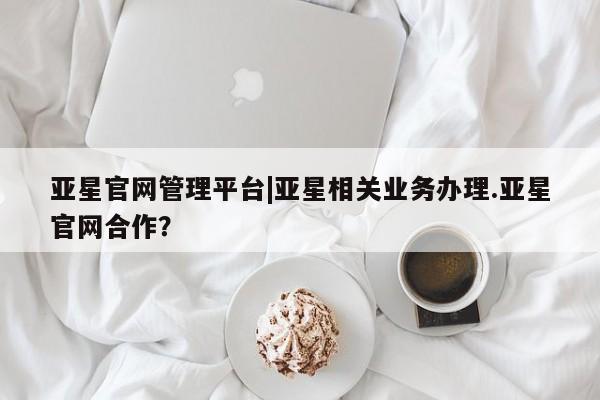 亚星手机版app 亚星管理官网亚星官网管理平台|亚星相关业务办理.亚星官网合作？