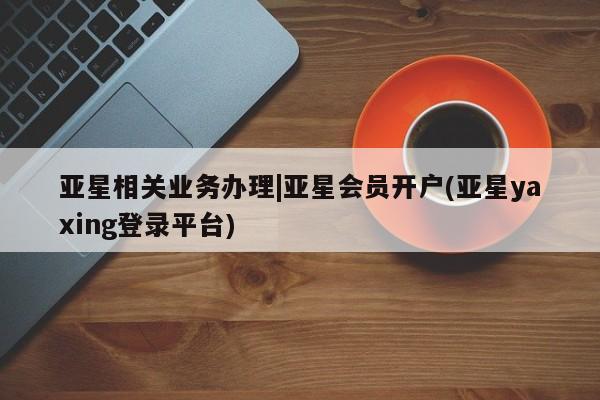 亚星手机版app 亚星管理官网亚星相关业务办理|亚星会员开户(亚星yaxing登录平台)
