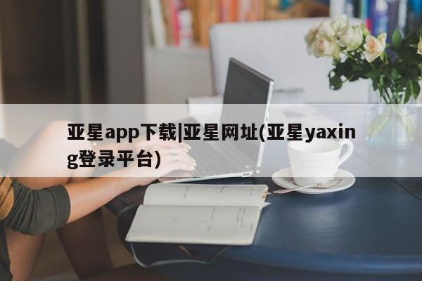 亚星手机版app 亚星管理官网亚星app下载|亚星网址(亚星yaxing登录平台)
