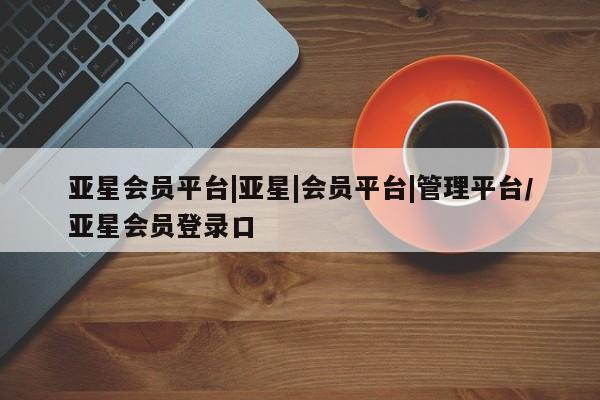 亚星手机版app 亚星管理官网亚星会员平台|亚星|会员平台|管理平台/亚星会员登录口