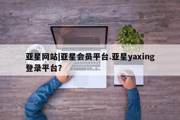 亚星手机版app 亚星管理官网亚星网站|亚星会员平台.亚星yaxing登录平台？