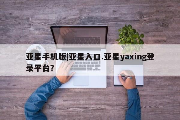 亚星手机版app 亚星管理官网亚星手机版|亚星入口.亚星yaxing登录平台？