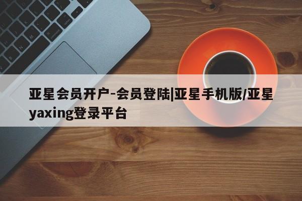 亚星手机版app 亚星管理官网亚星会员开户-会员登陆|亚星手机版/亚星yaxing登录平台