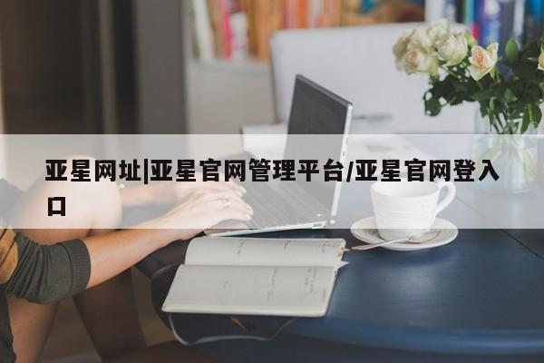 亚星手机版app 亚星管理官网亚星网址|亚星官网管理平台/亚星官网登入口