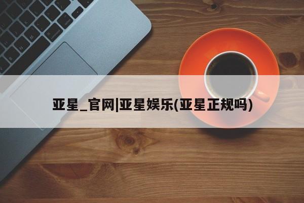 亚星手机版app 亚星管理官网亚星_官网|亚星娱乐(亚星正规吗)