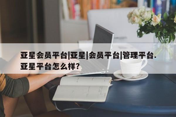 亚星手机版app 亚星管理官网亚星会员平台|亚星|会员平台|管理平台.亚星平台怎么样？