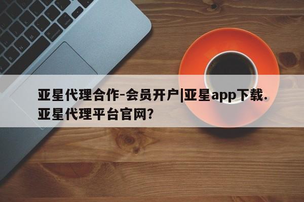 亚星手机版app 亚星管理官网亚星代理合作-会员开户|亚星app下载.亚星代理平台官网？