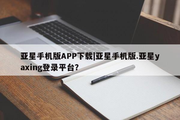 亚星手机版app 亚星管理官网亚星手机版APP下载|亚星手机版.亚星yaxing登录平台？